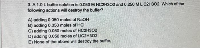 3. A 1.0 L buffer solution is 0.050 M HC2H302 and 0.250 M LIC2H302. Which of the
following actions will destroy the buffer?
A) adding 0.050 moles of NaOH
B) adding 0.050 moles of HCI
C) adding 0.050 moles of HC2H302
D) adding 0.050 moles of LIC2H302
E) None of the above will destroy the buffer.
