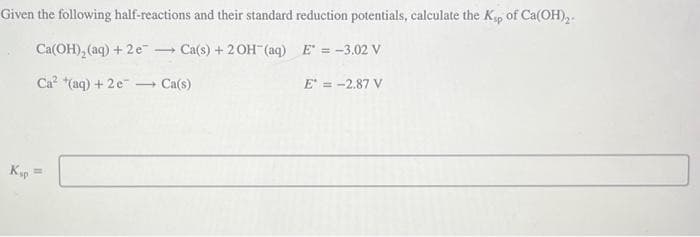 Given the following half-reactions and their standard reduction potentials, calculate the Ksp of Ca(OH)₂.
Ca(OH)₂ (aq) + 2 e - + Ca(s) + 2OH(aq) E = -3.02 V
Ca² (aq) + 2e → Ca(s)
E = -2.87 V
Ksp