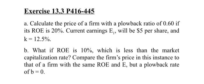 Exercise 13.3 P416-445
a. Calculate the price of a firm with a plowback ratio of 0.60 if
its ROE is 20%. Current earnings E₁, will be $5 per share, and
k = 12.5%.
b. What if ROE is 10%, which is less than the market
capitalization rate? Compare the firm's price in this instance to
that of a firm with the same ROE and E, but a plowback rate
of b = 0.