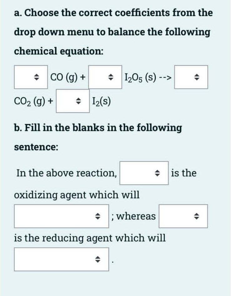 a. Choose the correct coefficients from the
drop down menu to balance the following
chemical equation:
• CO (g) +
I205 (s) -->
CO2 (g) +
12(s)
b. Fill in the blanks in the following
sentence:
In the above reaction,
is the
•
oxidizing agent which will
• ; whereas
is the reducing agent which will

