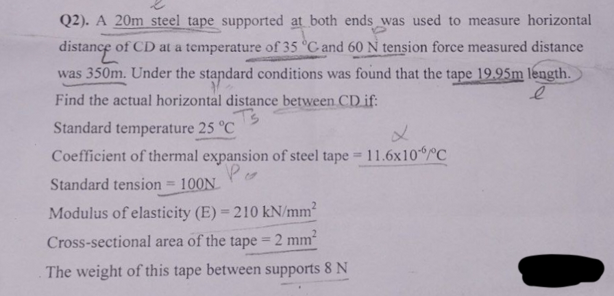 Q2). A 20m steel tape supported at both ends was used to measure horizontal
distance of CD at a temperature of 35 °C and 60 N tension force measured distance
was 350m. Under the standard conditions was found that the tape 19.95m length.
Find the actual horizontal distance between CD if:
Ts
Standard temperature 25 °C
L
Coefficient of thermal expansion of steel tape = 11.6x10"/°C
Po
Standard tension = 100N
Modulus of elasticity (E)=210 kN/mm²
Cross-sectional area of the tape = 2 mm²
The weight of this tape between supports 8 N