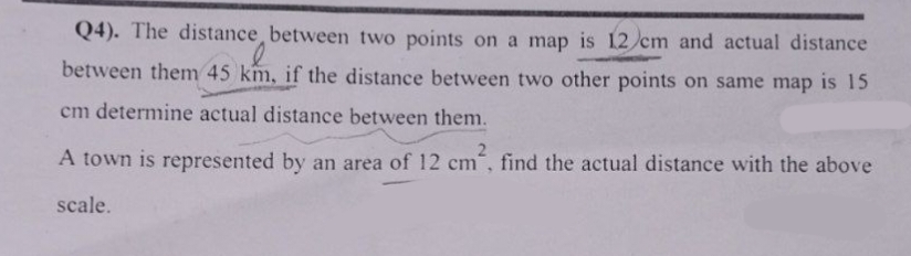 Q4). The distance between two points on a map is 12 cm and actual distance
between them 45 km, if the distance between two other points on same map is 15
cm determine actual distance between them.
2
A town is represented by an area of 12 cm, find the actual distance with the above
scale.