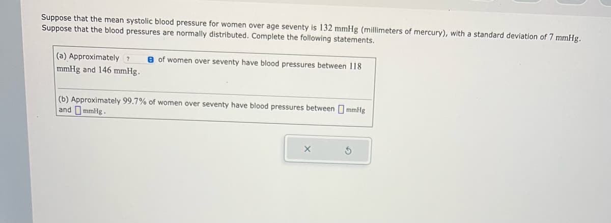 Suppose that the mean systolic blood pressure for women over age seventy is 132 mmHg (millimeters of mercury), with a standard deviation of 7 mmHg.
Suppose that the blood pressures are normally distributed. Complete the following statements.
(a) Approximately? B of women over seventy have blood pressures between 118
mmHg and 146 mmHg.
(b) Approximately 99.7% of women over seventy have blood pressures between mmHg
and mmHg.
X