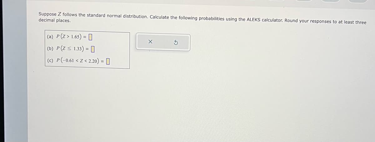 Suppose Z follows the standard normal distribution. Calculate the following probabilities using the ALEKS calculator. Round your responses to at least three
decimal places.
(a) P(Z > 1.65) =
(b) P(Z < 1.33) =
(c) P(-0.61 < Z <2.20) =
X