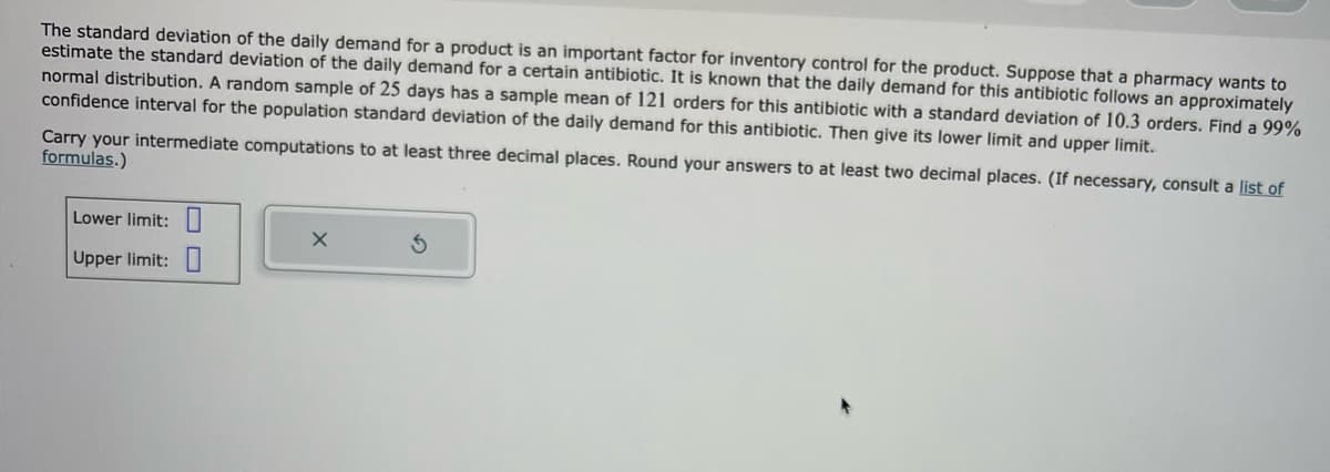 The standard deviation of the daily demand for a product is an important factor for inventory control for the product. Suppose that a pharmacy wants to
estimate the standard deviation of the daily demand for a certain antibiotic. It is known that the daily demand for this antibiotic follows an approximately
normal distribution. A random sample of 25 days has a sample mean of 121 orders for this antibiotic with a standard deviation of 10.3 orders. Find a 99%
confidence interval for the population standard deviation of the daily demand for this antibiotic. Then give its lower limit and upper limit.
Carry your intermediate computations to at least three decimal places. Round your answers to at least two decimal places. (If necessary, consult a list of
formulas.)
Lower limit:
Upper limit:
X
3
