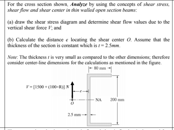 For the cross section shown, Analyze by using the concepts of shear stress,
shear flow and shear center in thin walled open section beams:
(a) draw the shear stress diagram and determine shear flow values due to the
vertical shear force V; and
(b) Calculate the distance e locating the shear center 0. Assume that the
thickness of the section is constant which is t = 2.5mm.
Note: The thickness t is very small as compared to the other dimensions; therefore
consider center-line dimensions for the calculations as mentioned in the figure.
- 80 mm
V= [1500 + (100×R)] N
NA
200 mm
2.5 mm
