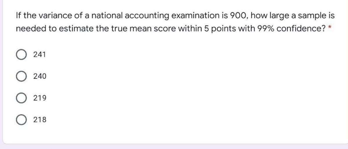 If the variance of a national accounting examination is 900, how large a sample is
needed to estimate the true mean score within 5 points with 99% confidence?
O 241
240
219
218
