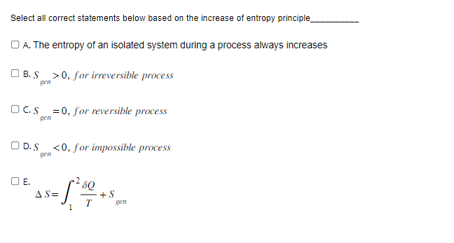 Select all correct statements below based on the increase of entropy principle_
OA. The entropy of an isolated system during a process always increases
B. S >0, for irreversible process
gen
OC.S=0, for reversible process
gen
D. S
gen
O E.
<0, for impossible process
8Q
= 1²01 + $
AS=
gen