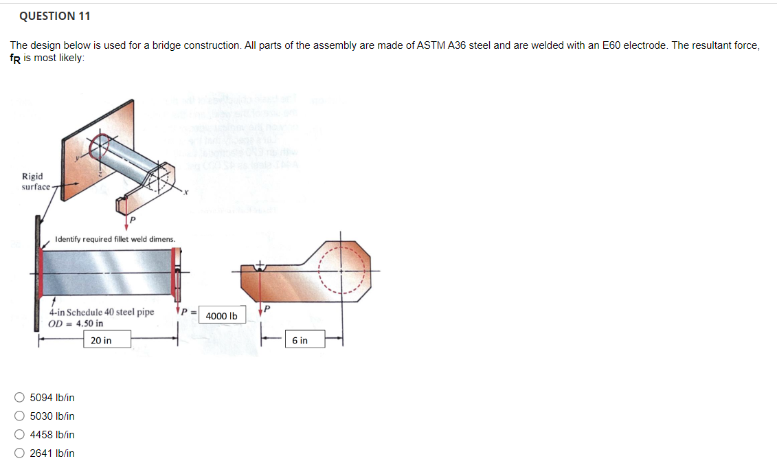 QUESTION 11
The design below is used for a bridge construction. All parts of the assembly are made of ASTM A36 steel and are welded with an E60 electrode. The resultant force,
fR is most likely:
Rigid
surface-
Identify required fillet weld dimens
f
4-in Schedule 40 steel pipe
OD = 4.50 in
20 in
O 5094 lb/in
O 5030 lb/in
O 4458 lb/in
O 2641 lb/in
P
4000 lb
P
6 in