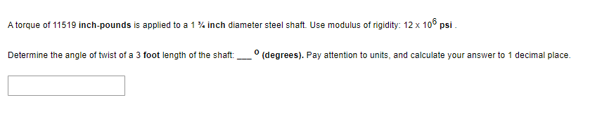 A torque of 11519 inch-pounds is applied to a 1% inch diameter steel shaft. Use modulus of rigidity: 12 x 106 psi.
Determine the angle of twist of a 3 foot length of the shaft:
0
(degrees). Pay attention to units, and calculate your answer to 1 decimal place.