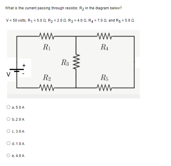 What is the current passing through resistor, R₂ in the diagram below?
V = 50 volts, R₁ = 5.00, R₂ = 2.00, R3 = 4.00, R₂ = 7.0 2, and R5 = 5.0 02.
+
O a. 5.0 A
O b. 2.0 A
O c. 3.0 A
O d. 1.0 A
e. 4.0 A
ww
R₁
R₂
www
R3
www
RA
R5
ww