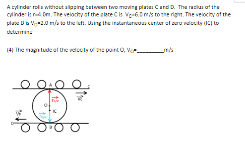 A cylinder rolls without slipping between two moving plates C and D. The radius of the
cylinder is r=4.0m. The velocity of the plate C is Vc-6.0 m/s to the right. The velocity of the
plate D is VD=2.0 m/s to the left. Using the instantaneous center of zero velocity (IC) to
determine
(4) The magnitude of the velocity of the point O, Vo=_
_m/s
QAO O
TAK
IC
Tac