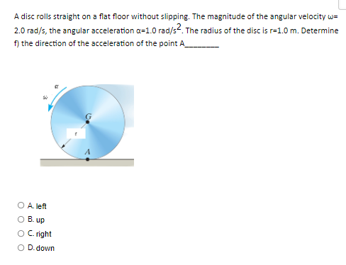 A disc rolls straight on a flat floor without slipping. The magnitude of the angular velocity w=
2.0 rad/s, the angular acceleration a=1.0 rad/s2. The radius of the disc is r=1.0 m. Determine
f) the direction of the acceleration of the point A
A. left
B. up
O C. right
O D. down