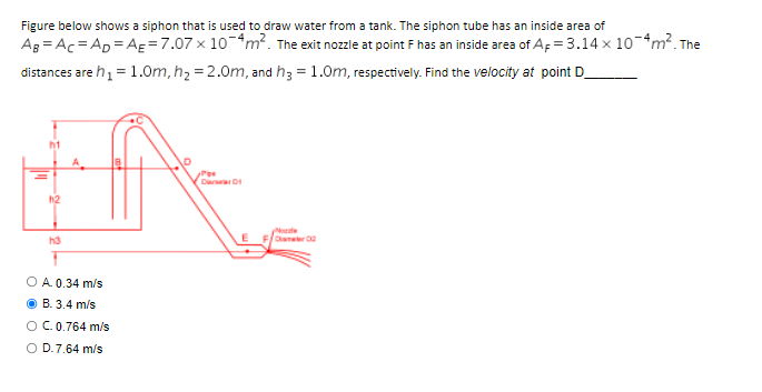 Figure below shows a siphon that is used to draw water from a tank. The siphon tube has an inside area of
AB=AC AD AE = 7.07 x 10-4m². The exit nozzle at point F has an inside area of AF = 3.14 x 10-4 m². The
distances are h₁ = 1.0m, h₂ = 2.0m, and h3 = 1.0m, respectively. Find the velocity at point D
ht
Pe
DiaD
h2
Diameter 02
h3
O A. 0.34 m/s
B. 3.4 m/s
O C. 0.764 m/s
O D. 7.64 m/s