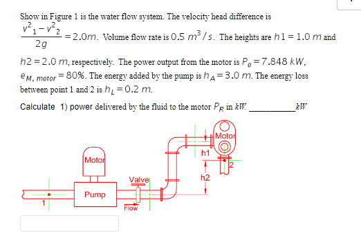 Show in Figure 1 is the water flow system. The velocity head difference is
v²₁-v²₂.
-= 2.0m. Volume flow rate is 0.5 m³/s. The heights are h1 = 1.0 m and
2g
h2=2.0 m, respectively. The power output from the motor is P = 7.848 kW,
eM, motor = 80%. The energy added by the pump is hA=3.0 m. The energy loss
between point 1 and 2 is h₁ = 0.2 m.
Calculate 1) power delivered by the fluid to the motor PR in kW.
Motor
Pump
Valvel
Flow
h1
h2
Motor
kW