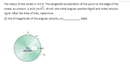 The radius of the wheel is r=3 m. The tangential acceleration of the point on the edge of the
wheel, as whown, is a=2t (m/s²). At t=0, the initial angular position 60=0 and initial velocity
Vo=0. After the time of t=6s, determine
(2) the of magnitude of the angular velocity, w=
rad/s
A
JA