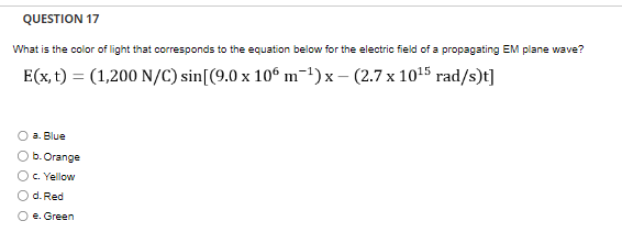 QUESTION 17
What is the color of light that corresponds to the equation below for the electric field of a propagating EM plane wave?
E(x, t) = (1,200 N/C) sin[(9.0 x 106 m¯¹)x - (2.7 x 10¹5 rad/s)t]
X
a. Blue
b. Orange
c. Yellow
d. Red
O e. Green