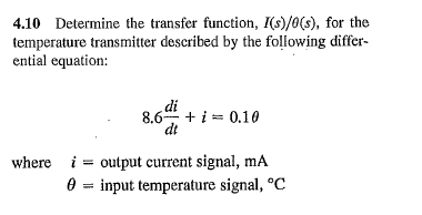 4.10 Determine the transfer function, I(s)/0(s), for the
temperature transmitter described by the following differ-
ential equation:
di
8.6 + i = 0.10
dt
where i output current signal, mA
input temperature signal, °C
=