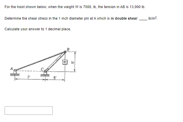 For the hoist shown below, when the weight W is 7000, lb, the tension in AB is 13,000 lb.
Determine the shear stress in the 1 inch diameter pin at A which is in double shear:
Calculate your answer to 1 decimal place.
7'
5'
B
W
lb/in².