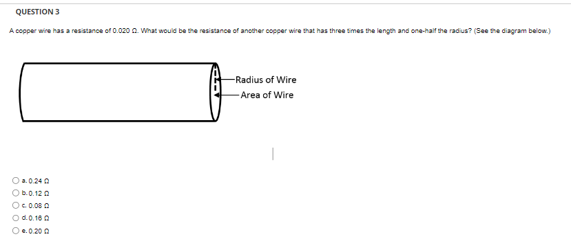 QUESTION 3
A copper wire has a resistance of 0.020 2. What would be the resistance of another copper wire that has three times the length and one-half the radius? (See the diagram below.)
a. 0.24 0
O b.0.12 Q
Oc. 0.08 Q
O d. 0.18 0
Ⓒe.0.200
-Radius of Wire
-Area of Wire
