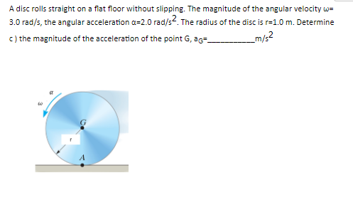 A disc rolls straight on a flat floor without slipping. The magnitude of the angular velocity w=
3.0 rad/s, the angular acceleration a=2.0 rad/s². The radius of the disc is r=1.0 m. Determine
c) the magnitude of the acceleration of the point G, ag
_m/s2
a