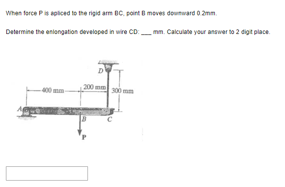 When force P is apliced to the rigid arm BC, point B moves downward 0.2mm.
Determine the enlongation developed in wire CD:
400 mm-
200 mm 300 mm
mm. Calculate your answer to 2 digit place.