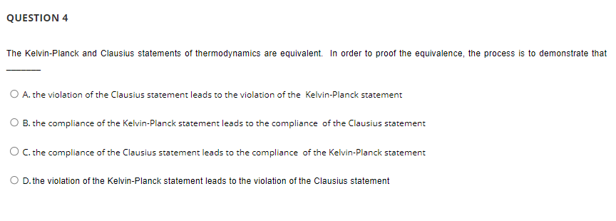 QUESTION 4
The Kelvin-Planck and Clausius statements of thermodynamics are equivalent. In order to proof the equivalence, the process is to demonstrate that
O A. the violation of the Clausius statement leads to the violation of the Kelvin-Planck statement
B. the compliance of the Kelvin-Planck statement leads to the compliance of the Clausius statement
O C. the compliance of the Clausius statement leads to the compliance of the Kelvin-Planck statement
O D. the violation of the Kelvin-Planck statement leads to the violation of the Clausius statement