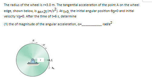 The radius of the wheel is r-3.0 m. The tangential acceleration of the point A on the wheel
edge, shown below, is aa=2t (m/s²). At t=0, the initial angular position 80-0 and initial
velocity Vo=0. After the time of t-6 s, determine
(1) the of magnitude of the angular acceleration, a=_
rad/s²
40
A
a