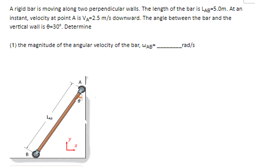 A rigid bar is moving along two perpendicular walls. The length of the bar is LAB=5.0m. At an
instant, velocity at point A is VA-2.5 m/s downward. The angle between the bar and the
vertical wall is 0-30°. Determine
(1) the magnitude of the angular velocity of the bar, WAB
_rad/s