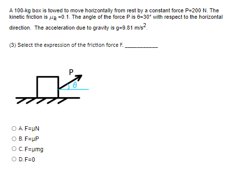 A 100-kg box is towed to move horizontally from rest by a constant force P-200 N. The
kinetic friction is μ =0.1. The angle of the force P is 8-30° with respect to the horizontal
direction. The acceleration due to gravity is g=9.81 m/s²
(3) Select the expression of the friction force F.
O A F=UN
O B. F=uP
O C.F=umg
O D.F=0
P