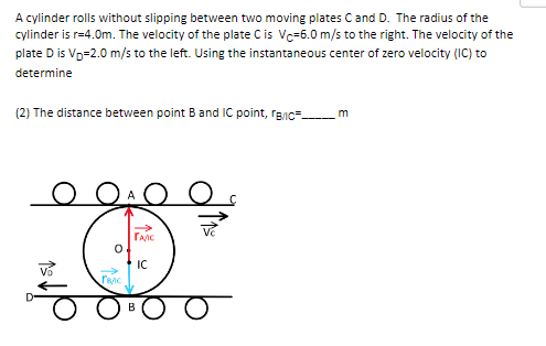 A cylinder rolls without slipping between two moving plates C and D. The radius of the
cylinder is r=4.0m. The velocity of the plate C is Vc-6.0 m/s to the right. The velocity of the
plate D is V₂=2.0 m/s to the left. Using the instantaneous center of zero velocity (IC) to
determine
(2) The distance between point B and IC point, B/C
m
O
JA O O
ГАЛС
IC
15
rac