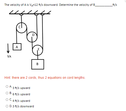The velocity of A is VA-12 ft/s downward. Determine the velocity of B
A
E
VA
Hint: there are 2 cords, thus 2 equations on cord lengths.
OA 3 ft/s upward
O B.
B. 6 ft/s upward
OC-4 ft/s upward
O D.3 ft/s downward
DE
_ft/s