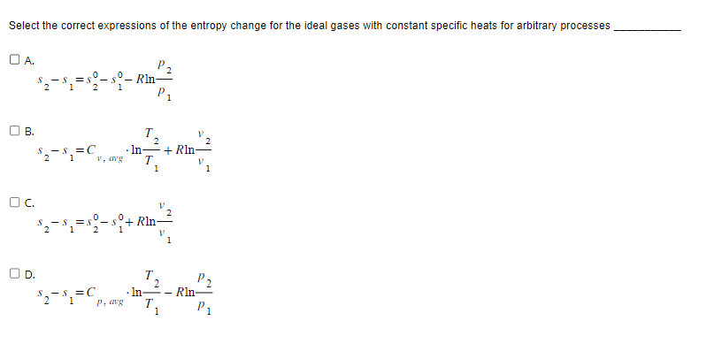 Select the correct expressions of the entropy change for the ideal gases with constant specific heats for arbitrary processes
OA.
$₂$₁=$º-
B.
$₂$₁=C₁
1
S
OC.
v, avg
$2= $₁ =C₂
1
Rln-
P, avg
T
$₂$₁=$0-$+Rln
P₁
2
· In + Rln-
T
In-
2
T,
1
P2
- Rln-
P₁