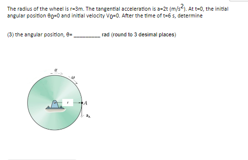The radius of the wheel is r-3m. The tangential acceleration is a=2t (m/s²). At t=0, the initial
angular position 60=0 and initial velocity Vo=0. After the time of t=6 s, determine
(3) the angular position, 8=
rad (round to 3 desimal places)
00
A