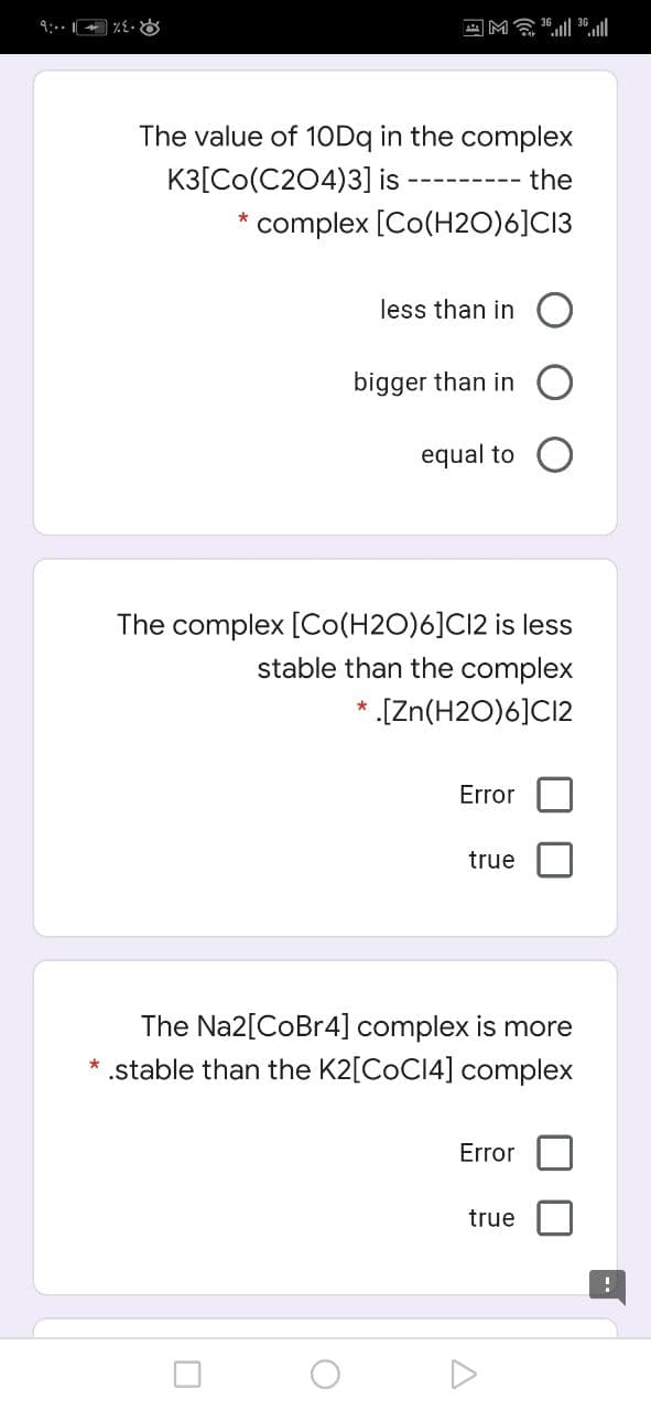 9:- :
四M ll
The value of 10Dq in the complex
K3[Co(C204)3] is
the
---------
* complex [Co(H2O)6]C13
less than in
bigger than in
equal to
The complex [Co(H2O)6]CI2 is less
stable than the complex
[Zn(H2O)6]C12
Error
true
The Na2[CoBr4] complex is more
* .stable than the K2[COCI4] complex
Error
true
