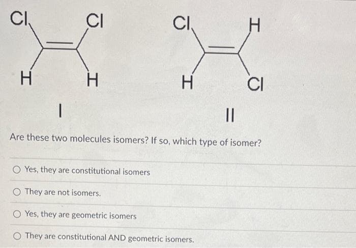 CI
H
CI
H
CI
H
I
O Yes, they are constitutional isomers
O They are not isomers.
OYes, they are geometric isomers
They are constitutional AND geometric isomers.
CI
||
Are these two molecules isomers? If so, which type of isomer?