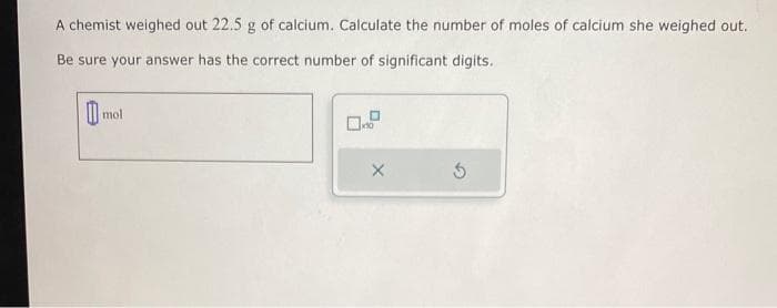 A chemist weighed out 22.5 g of calcium. Calculate the number of moles of calcium she weighed out.
Be sure your answer has the correct number of significant digits.
mol
X
5