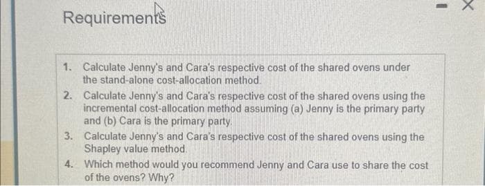 Requirements
1.
Calculate Jenny's and Cara's respective cost of the shared ovens under
the stand-alone cost-allocation method.
2.
Calculate Jenny's and Cara's respective cost of the shared ovens using the
incremental cost-allocation method assuming (a) Jenny is the primary party
and (b) Cara is the primary party.
3. Calculate Jenny's and Cara's respective cost of the shared ovens using the
Shapley value method.
4.
Which method would you recommend Jenny and Cara use to share the cost
of the ovens? Why?