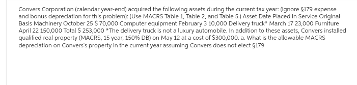 Convers Corporation (calendar year-end) acquired the following assets during the current tax year: (ignore §179 expense
and bonus depreciation for this problem): (Use MACRS Table 1, Table 2, and Table 5.) Asset Date Placed in Service Original
Basis Machinery October 25 $ 70,000 Computer equipment February 3 10,000 Delivery truck* March 17 23,000 Furniture
April 22 150,000 Total $ 253,000 *The delivery truck is not a luxury automobile. In addition to these assets, Convers installed
qualified real property (MACRS, 15 year, 150% DB) on May 12 at a cost of $300,000. a. What is the allowable MACRS
depreciation on Convers's property in the current year assuming Convers does not elect §179