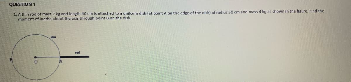 QUESTION 1
1. A thin rod of mass 2 kg and length 40 cm is attached to a uniform disk (at point A on the edge of the disk) of radius 50 cm and mass 4 kg as shown in the figure. Find the
moment of inertia about the axis through point B on the disk.
disk
red
