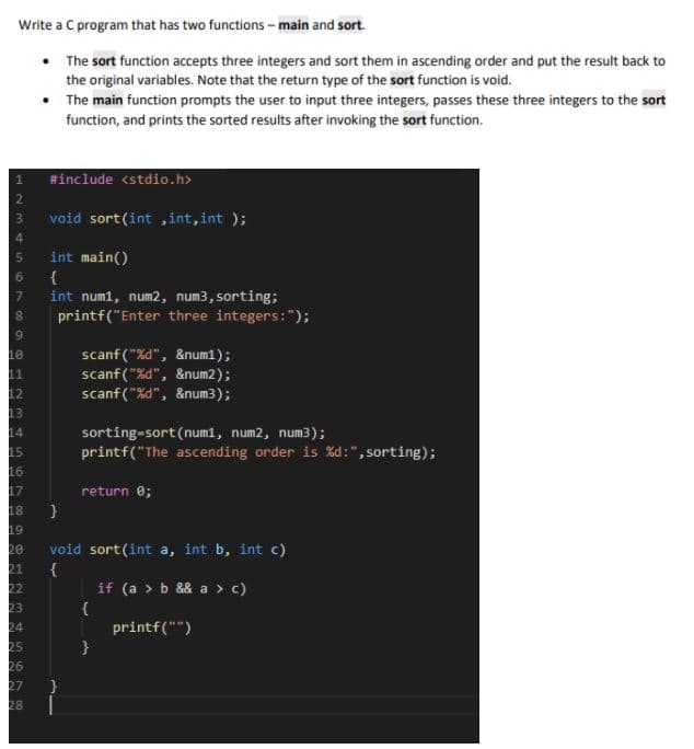 Write a C program that has two functions - main and sort.
• The sort function accepts three integers and sort them in ascending order and put the result back to
the original variables. Note that the return type of the sort function is void.
• The main function prompts the user to input three integers, passes these three integers to the sort
function, and prints the sorted results after invoking the sort function.
#include <stdio.h>
void sort(int ,int,int );
int main()
{
int num1, num2, num3, sorting;
printf("Enter three integers:");
scanf ("%d", &num1);
scanf("%d", &num2);
scanf("%d", &num3);
sorting-sort(num1, num2, num3);
printf("The ascending order is %d :", sorting);
14
17
return e;
18
19
void sort(int a, int b, int c)
{
20
21
22
if (a > b && a > c)
{
printf("")
25
27
28
4S67
