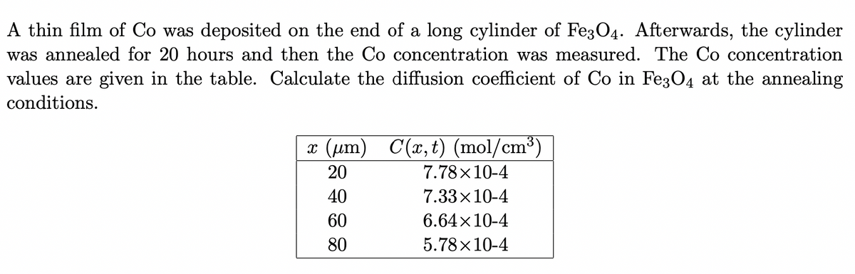 A thin film of Co was deposited on the end of a long cylinder of Fe3O4. Afterwards, the cylinder
was annealed for 20 hours and then the Co concentration was measured. The Co concentration
values are given in the table. Calculate the diffusion coefficient of Co in Fe304 at the annealing
conditions.
x (um) C(x, t) (mol/cm³)
20
7.78x10-4
40
7.33x10-4
60
6.64x10-4
80
5.78x10-4
