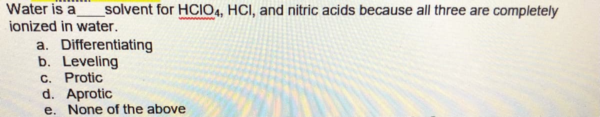 Water is a
solvent for HCIO4, HCI, and nitric acids because all three are completely
ionized in water.
a. Differentiating
b. Leveling
C. Protic
d. Aprotic
e. None of the above
