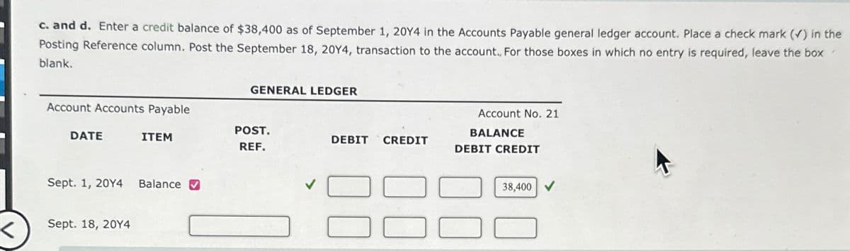 K
c. and d. Enter a credit balance of $38,400 as of September 1, 20Y4 in the Accounts Payable general ledger account. Place a check mark (✓) in the
Posting Reference column. Post the September 18, 20Y4, transaction to the account... For those boxes in which no entry is required, leave the box
blank.
Account Accounts Payable
DATE
ITEM
Sept. 1, 20Y4 Balance ✔
Sept. 18, 20Y4
GENERAL LEDGER
POST.
REF.
DEBIT CREDIT
Account No. 21
BALANCE
DEBIT CREDIT
38,400 ✔