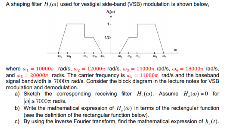 A shaping filter H,(w) used for vestigial side-band (VSB) modulation is shown below,
H(c)
NA.
1/2-
-003 -0₂-0₂
-00₂ -004
where @₁ = 10000 rad/s, w₂= 12000 rad/s, w3 = 14000 rad/s, w₁ = 18000 rad/s,
and w5 = 20000 rad/s. The carrier frequency is we = 11000 rad/s and the baseband
signal bandwidth is 7000 rad/s. Consider the block diagram in the lecture notes for VSB
modulation and demodulation.
a) Sketch the corresponding receiving filter H(o). Assume H₂(w) = 0 for
w≥ 7000л rad/s.
b) Write the mathematical expression of H (w) in terms of the rectangular function
(see the definition of the rectangular function below).
c) By using the inverse Fourier transform, find the mathematical expression of h (t).
