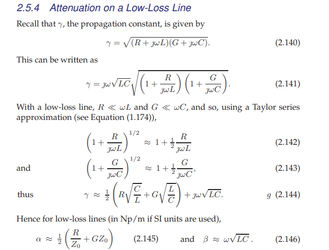 2.5.4 Attenuation on a Low-Loss Line
Recall that y, the propagation constant, is given by
Y = √(R+JwL) (G+JwC).
This can be written as
and
thus
Y = jw√LC₁
With a low-loss line, R < wL and G < wC, and so, using a Taylor series
approximation (see Equation (1.174)),
1/2
α
22
R
JwL
1+
R
JwL
G
1+-
'JwC¹
L
• + (R√√= + 0 √ 7) +
с
R
(1 + JBL) (1 + C)
(1+)
7 = 1/2
1/2
1+
Hence for low-loss lines (in Np/m if SI units are used),
R
+(2+GZ₁) (2.145)
Zo
+JwVLC.
(2.140)
and w√LC.
(2.141)
(2.142)
(2.143)
g (2.144)
(2.146)