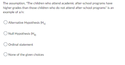 The assumption, "The children who attend academic after-school programs have
higher grades than those children who do not attend after-school programs" is an
example of a/n:
Alternative Hypothesis (H₁)
O Null Hypothesis (Ho)
Ordinal statement
O None of the given choices