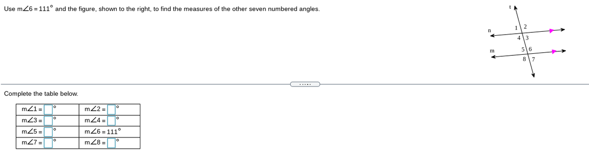 Use m26 = 111° and the figure, shown to the right, to find the measures of the other seven numbered angles.
1
2
4 3
56
8
7.
Complete the table below.
m21=
m22 =
m23 =
mZ4 =|
m25 =
m26 = 111°
m27 =|
mZ8 =D°
