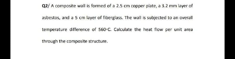 Q2/ A composite wall is formed of a 2.5 cm copper plate, a 3.2 mm layer of
asbestos, and a 5 cm layer of fiberglass. The wall is subjected to an overall
temperature difference of 560 C. Calculate the heat flow per unit area
through the composite structure.
