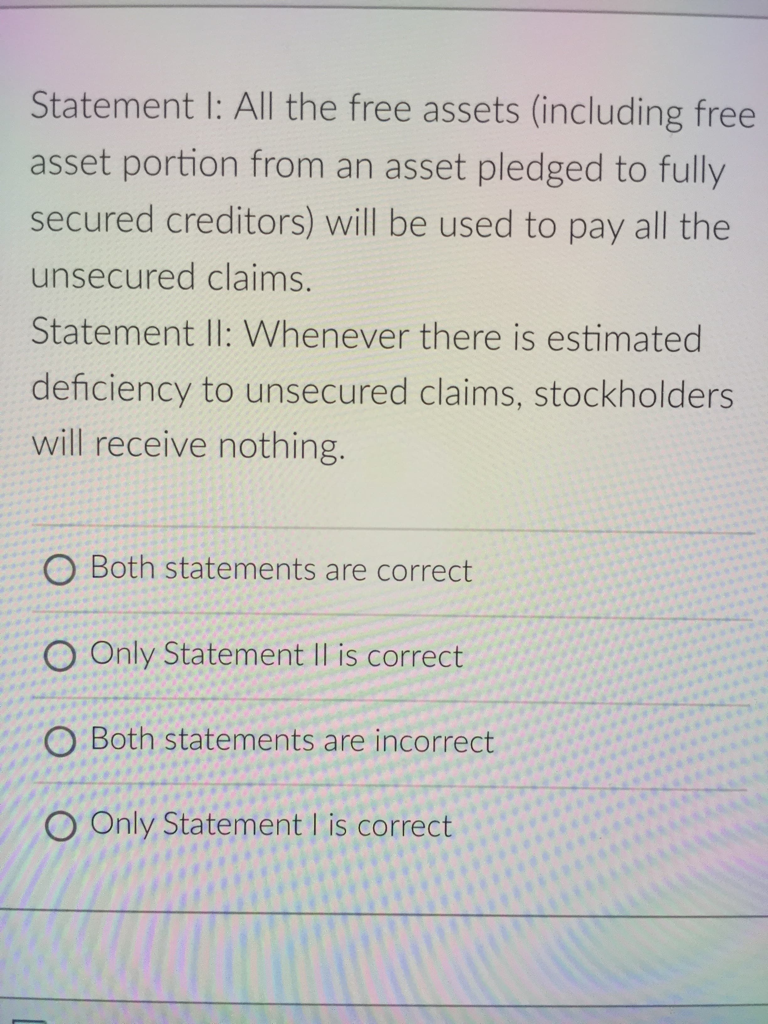 Statement I: All the free assets (including free
asset portion from an asset pledged to fully
secured creditors) will be used to pay all the
unsecured claims.
Statement II: Whenever there is estimated
deficiency to unsecured claims, stockholders
will receive nothing.
O Both statements are correct
O Only Statement II is correct
O Both statements are incorrect
O Only Statement I is correct
